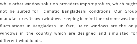 While other window solution providers import profiles, which might not be suited for climatic Bangladeshi conditions, Our Group manufactures its own windows, keeping in mind the extreme weather fluctuations in Bangladesh. In fact, Dalco windows are the only windows in the country which are designed and simulated for different wind loads.