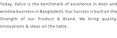 Today, Dalco is the benchmark of excellence in door and window business in Bangladesh. Our Success is built on the Strength of our Product & Brand. We bring quality, Innovations & ideas on the table.