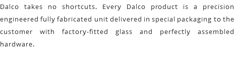 Dalco takes no shortcuts. Every Dalco product is a precision engineered fully fabricated unit delivered in special packaging to the customer with factory-fitted glass and perfectly assembled hardware.