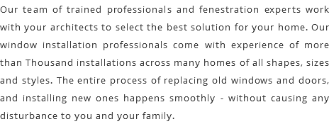 Our team of trained professionals and fenestration experts work with your architects to select the best solution for your home. Our window installation professionals come with experience of more than Thousand installations across many homes of all shapes, sizes and styles. The entire process of replacing old windows and doors, and installing new ones happens smoothly - without causing any disturbance to you and your family.