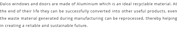 Dalco windows and doors are made of Aluminium which is an ideal recyclable material. At the end of their life they can be successfully converted into other useful products, even the waste material generated during manufacturing can be reprocessed, thereby helping in creating a reliable and sustainable future.