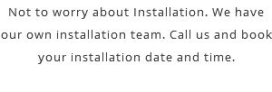 Not to worry about Installation. We have our own installation team. Call us and book your installation date and time. 