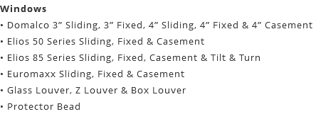 Windows • Domalco 3” Sliding, 3” Fixed, 4” Sliding, 4” Fixed & 4” Casement • Elios 50 Series Sliding, Fixed & Casement • Elios 85 Series Sliding, Fixed, Casement & Tilt & Turn • Euromaxx Sliding, Fixed & Casement • Glass Louver, Z Louver & Box Louver • Protector Bead