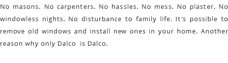 No masons. No carpenters. No hassles. No mess. No plaster. No windowless nights. No disturbance to family life. It's possible to remove old windows and install new ones in your home. Another reason why only Dalco is Dalco.