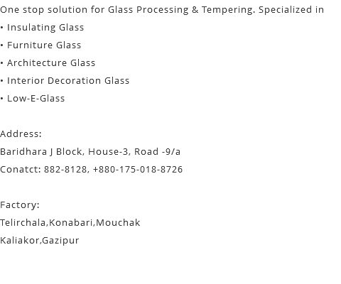 One stop solution for Glass Processing & Tempering. Specialized in • Insulating Glass • Furniture Glass • Architecture Glass • Interior Decoration Glass • Low-E-Glass Address: Baridhara J Block, House-3, Road -9/a Conatct: 882-8128, +880-175-018-8726 Factory: Telirchala,Konabari,Mouchak Kaliakor,Gazipur 